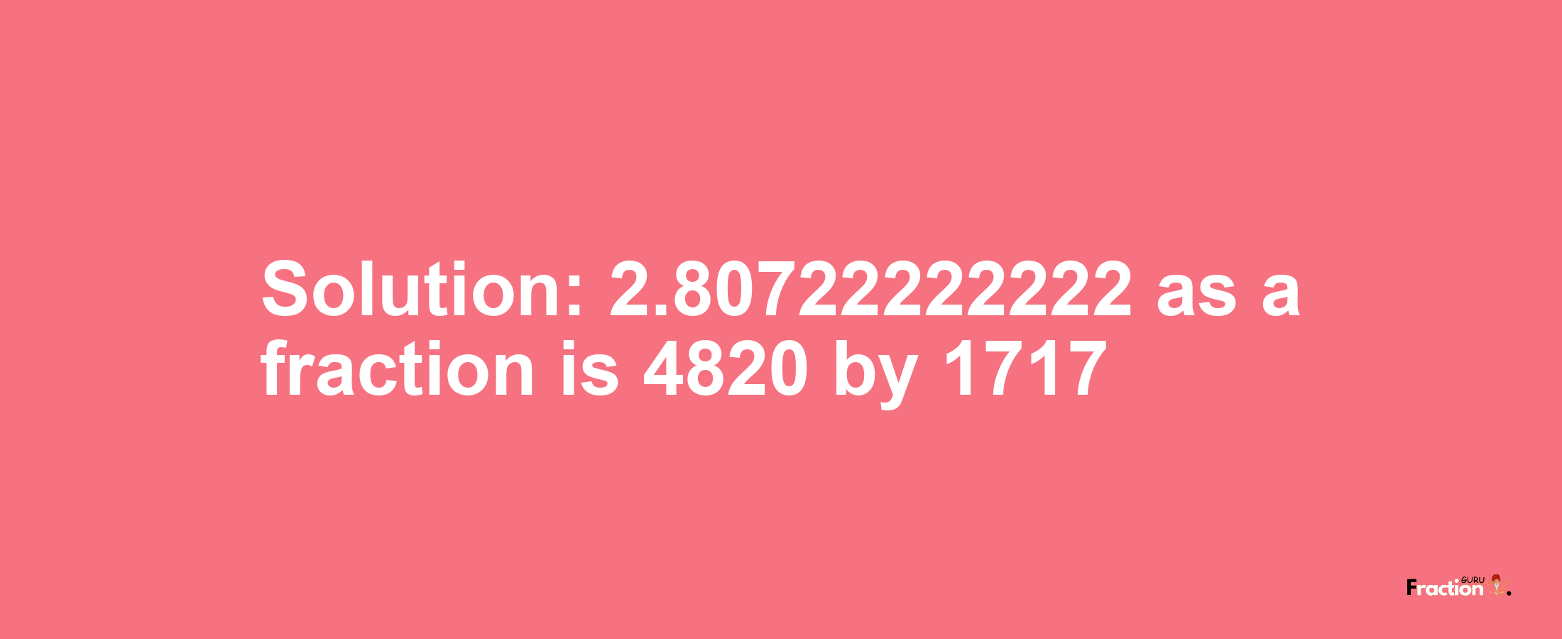 Solution:2.80722222222 as a fraction is 4820/1717